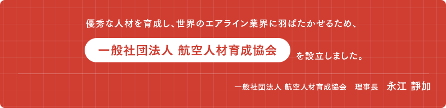 優秀な人材を育成し、世界の エアライン業界に翔ばたかせる為、 「一般社団法人航空人材育成協会」を設立しました。　一般社団法人 航空人材育成協会　理事長　永江 靜加