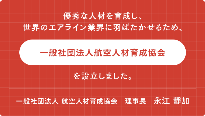 優秀な人材を育成し、世界の エアライン業界に翔ばたかせる為、 「一般社団法人航空人材育成協会」を設立しました。　一般社団法人 航空人材育成協会　理事長　永江 靜加