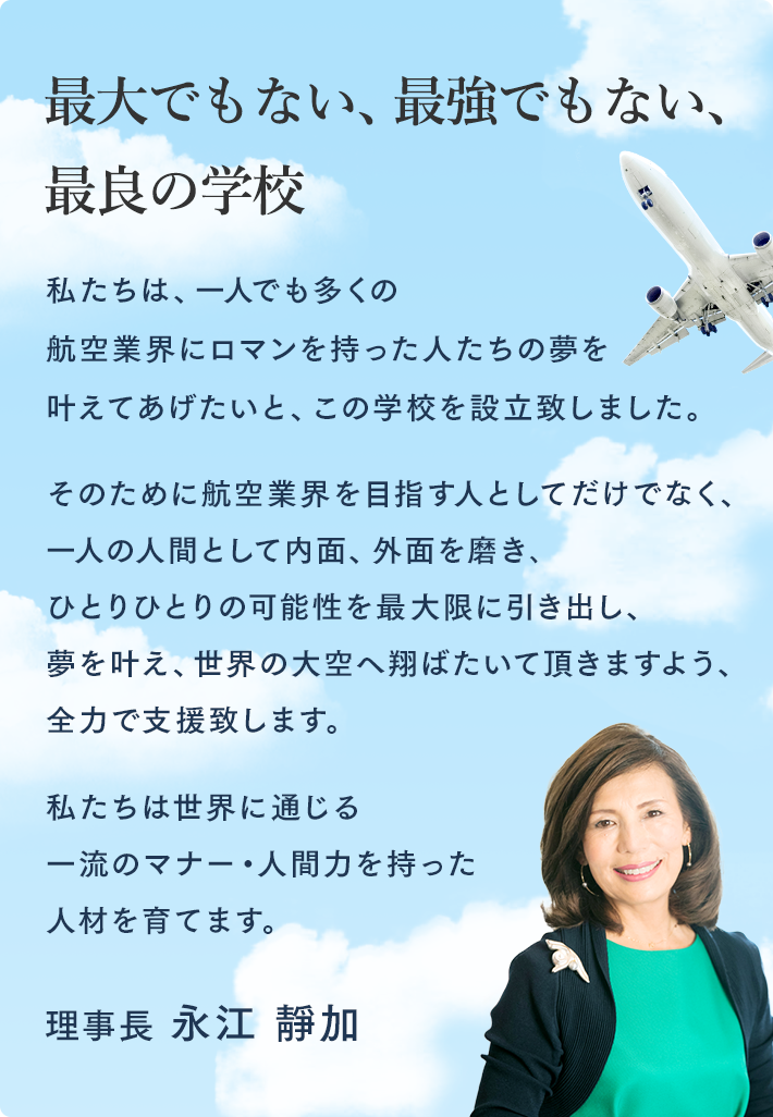 最大でもない　最強でもない　最良の学校 私たちは、一人でも多くの航空業界にロマンを持った人たちの夢を叶えてあげたいと、この学校を設立致しました。 そのために航空業界を目指す人としてだけでなく、一人の人間として内面、外面を磨き､ひとりひとりの可能性を最大限に引き出し、夢を叶え、世界の大空へ翔ばたいて頂きますよう、全力で支援致します。 私たちは世界に通じる一流のマナー・人間力を持った人材を育てます。 理事長　永江 靜加