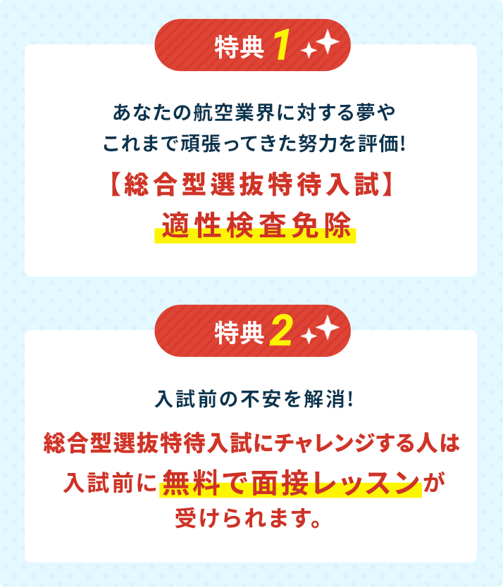 特典1:あなたの航空業界に対する夢やこれまで頑張ってきた努力を評価!【AO特待生入試】適性検査免除。特典2：入試前の不安を解消!AO特待生入試にチャレンジする人は入試前に無料で面接レッスンが受けられます。