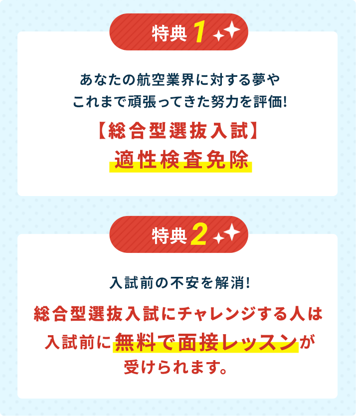 特典1:あなたの航空業界に対する夢やこれまで頑張ってきた努力を評価!【AO特待】適性検査免除。特典2：入試前の不安を解消!AO特待入試にチャレンジする人は入試前に 無料で面接レッスンが受けられます。