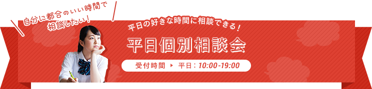 自分の都合のいい時間で相談したい…平日の好きな時間に相談できる！平日個別相談会 【受付時間】平日10:00-19:00