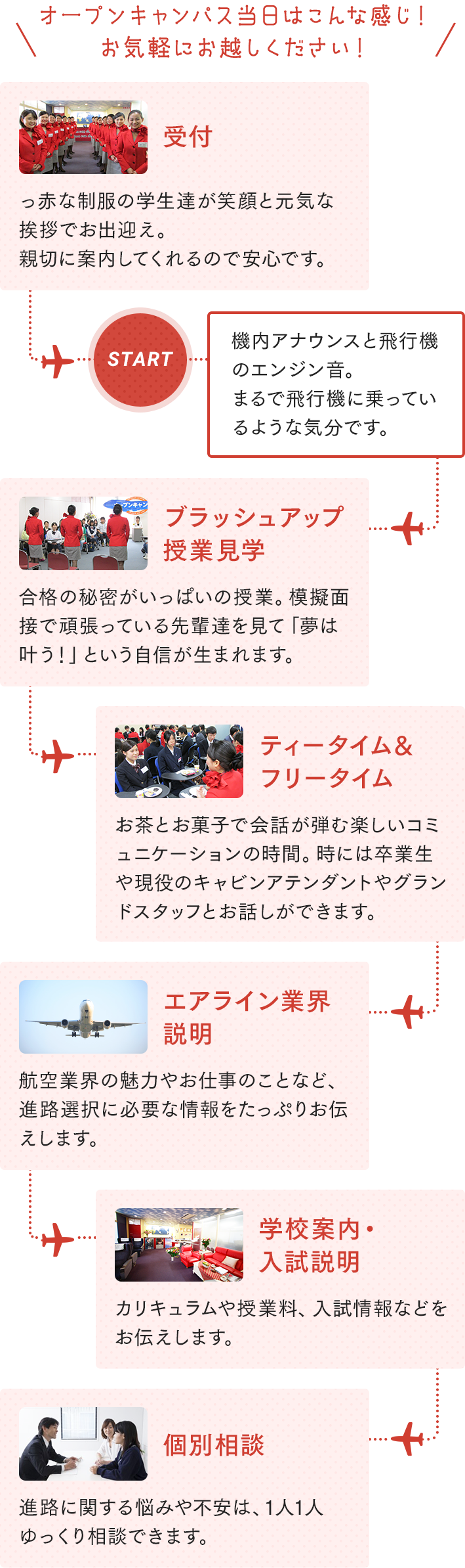 OPEN CAMPUS SCHEDULE オープンキャンパス当日はこんな感じ！お気軽にお越しください！【受付】真っ赤な制服の学生達が笑顔と元気な挨拶でお出迎え。親切に案内してくれるので安心です。【START】機内アナウンスと飛行機のエンジン音。まるで飛行機に乗っているような気分です。【ブラッシュアップ授業見学】合格の秘密がいっぱいの授業。模擬面接で頑張っている先輩たちを見て「夢は叶う！」という自信が生まれます。【ティータイム＆フリータイム】お茶とお菓子で会話が弾む楽しいコミュニケーションの時間。時には卒業生や現役のキャビンアテンダントやグランドスタッフとお話ができます。【エアライン業界説明】航空業界の魅力やお仕事のことなど、進路選択に必要な情報をたっぷりお伝えします。【学校案内・入試説明】カリキュラムや授業料、入試情報などをお伝えします。【個別相談】進路に関する悩みや不安は、1人1人ゆっくり相談できます。