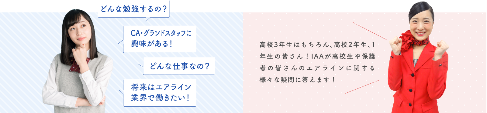 どんな勉強するの?CA・グランドスタッフに興味がある!どんな仕事なの?将来はエアライン業界で働きたい!高校3年生はもちろん、高校2年生、1年生の皆さん!IAAが高校生や保護者の皆さんのエアラインに関する様々な疑問に答えます!