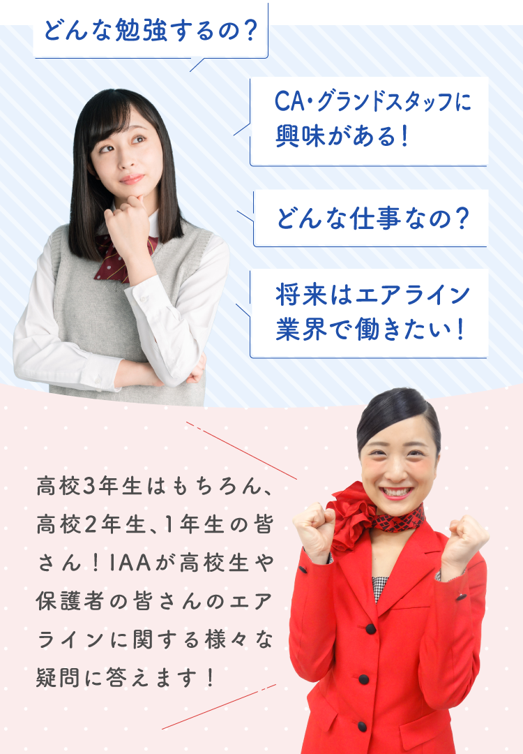 どんな勉強するの?CA・グランドスタッフに興味がある!どんな仕事なの?将来はエアライン業界で働きたい!高校3年生はもちろん、高校2年生、1年生の皆さん!IAAが高校生や保護者の皆さんのエアラインに関する様々な疑問に答えます!